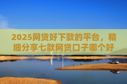 2025网贷好下款的平台，精细分享七款网贷口子哪个好下款呢