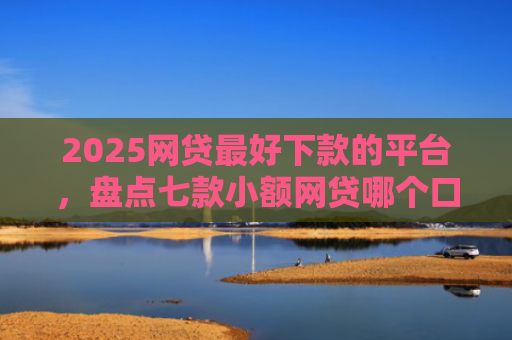 2025网贷最好下款的平台，盘点七款小额网贷哪个口子好下款