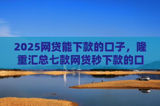 2025网贷能下款的口子，隆重汇总七款网贷秒下款的口子汇总
