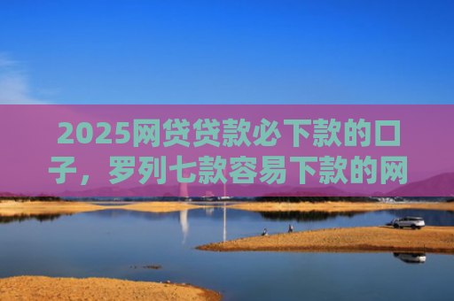 2025网贷贷款必下款的口子，罗列七款容易下款的网贷口子分享