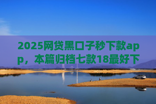 2025网贷黑口子秒下款app，本篇归档七款18最好下款的网贷口子