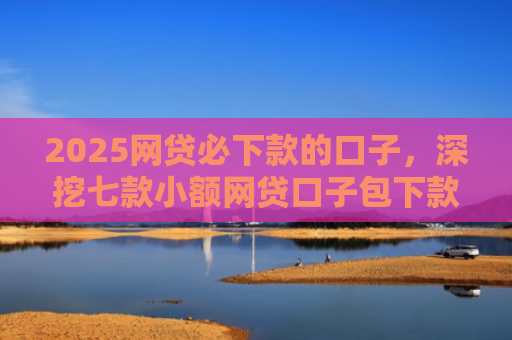 2025网贷必下款的口子，深挖七款小额网贷口子包下款吗
