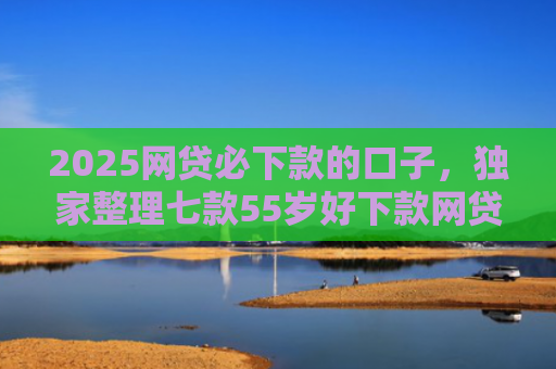 2025网贷必下款的口子，独家整理七款55岁好下款网贷口子
