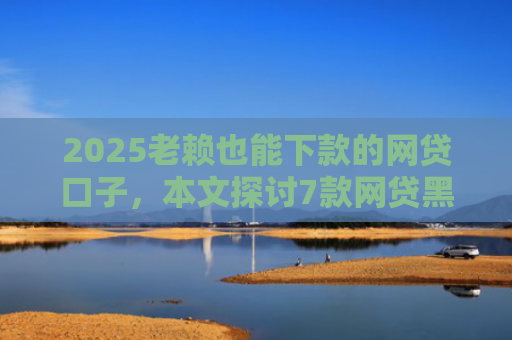 2025老赖也能下款的网贷口子，本文探讨7款网贷黑户快速下款口子
