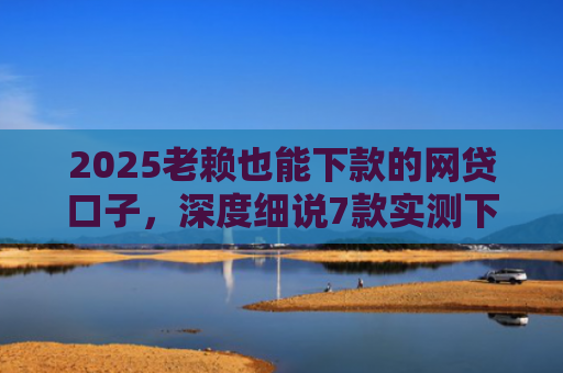 2025老赖也能下款的网贷口子，深度细说7款实测下款的网贷口子
