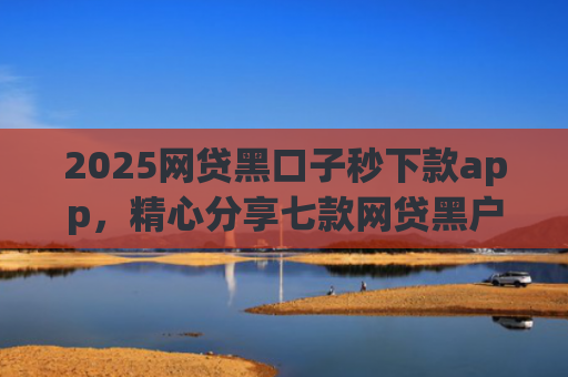 2025网贷黑口子秒下款app，精心分享七款网贷黑户能下款口子大额