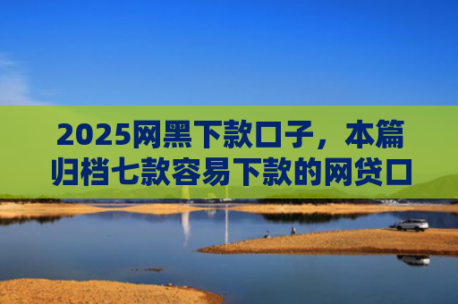 2025网黑下款口子，本篇归档七款容易下款的网贷口子高炮