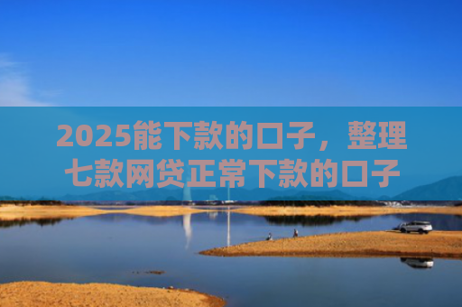 2025能下款的口子，整理七款网贷正常下款的口子