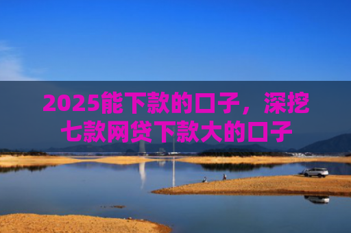 2025能下款的口子，深挖七款网贷下款大的口子