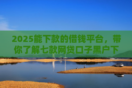 2025能下款的借钱平台，带你了解七款网贷口子黑户下款
