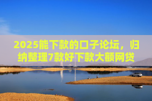 2025能下款的口子论坛，归纳整理7款好下款大额网贷口子