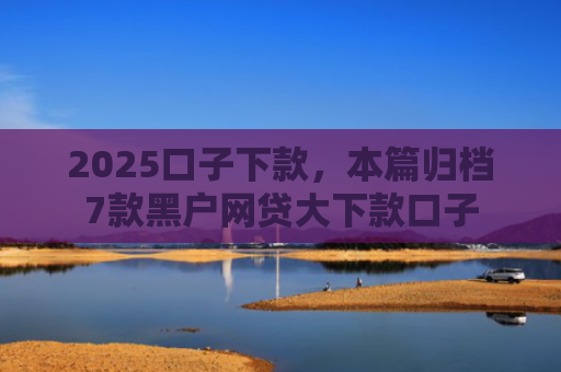 2025口子下款，本篇归档7款黑户网贷大下款口子