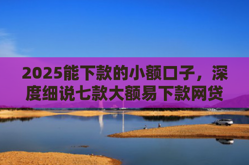 2025能下款的小额口子，深度细说七款大额易下款网贷口子