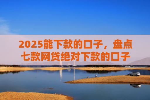 2025能下款的口子，盘点七款网贷绝对下款的口子