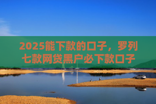 2025能下款的口子，罗列七款网贷黑户必下款口子