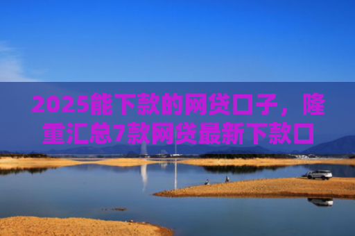 2025能下款的网贷口子，隆重汇总7款网贷最新下款口子论坛