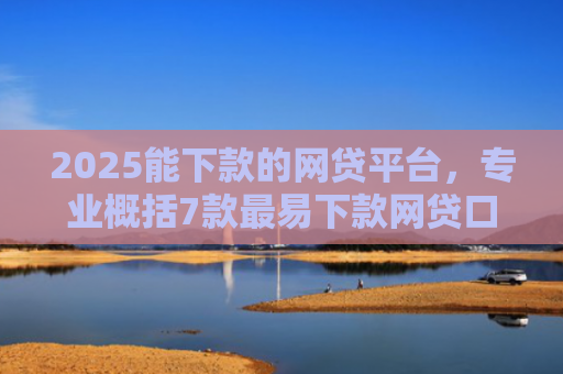 2025能下款的网贷平台，专业概括7款最易下款网贷口子