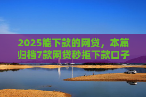 2025能下款的网贷，本篇归档7款网贷秒拒下款口子