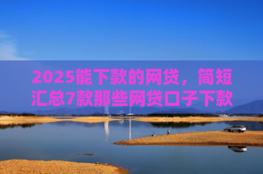 2025能下款的网贷，简短汇总7款那些网贷口子下款快