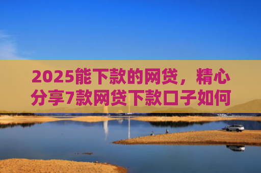 2025能下款的网贷，精心分享7款网贷下款口子如何申请