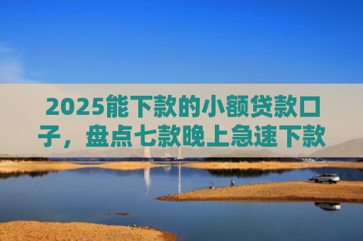 2025能下款的小额贷款口子，盘点七款晚上急速下款网贷口子