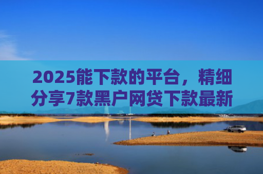2025能下款的平台，精细分享7款黑户网贷下款最新口子