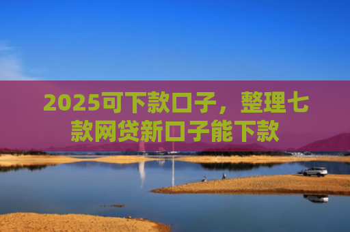 2025可下款口子，整理七款网贷新口子能下款