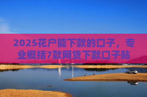 2025花户能下款的口子，专业概括7款网贷下款口子贴吧
