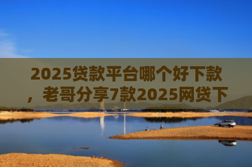 2025贷款平台哪个好下款，老哥分享7款2025网贷下款新口子