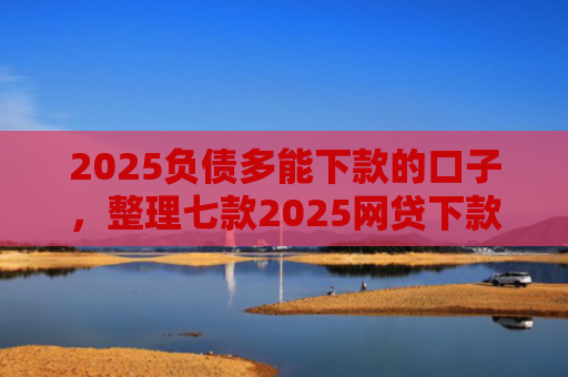 2025负债多能下款的口子，整理七款2025网贷下款的口子