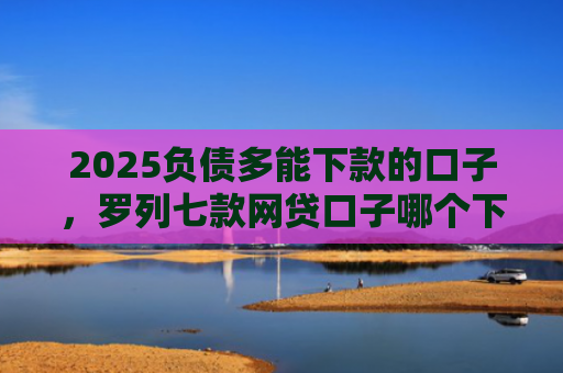 2025负债多能下款的口子，罗列七款网贷口子哪个下款多点