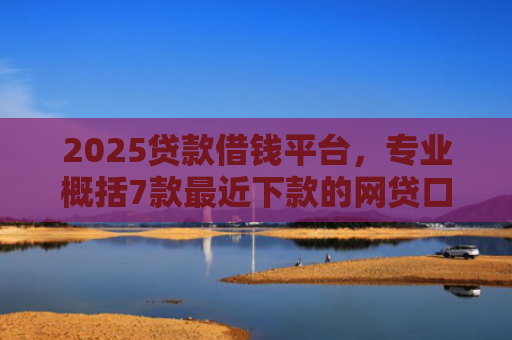 2025贷款借钱平台，专业概括7款最近下款的网贷口子