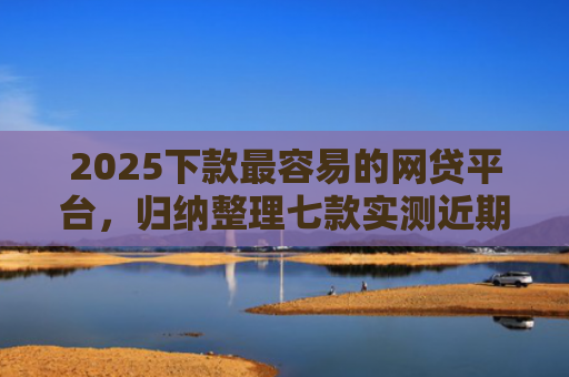 2025下款最容易的网贷平台，归纳整理七款实测近期下款的网贷口子