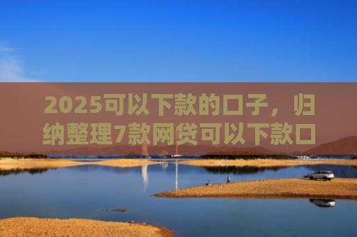 2025可以下款的口子，归纳整理7款网贷可以下款口子