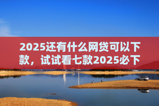 2025还有什么网贷可以下款，试试看七款2025必下款网贷口子