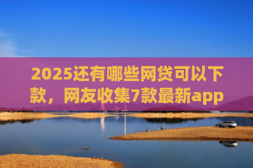 2025还有哪些网贷可以下款，网友收集7款最新app网贷下款口子