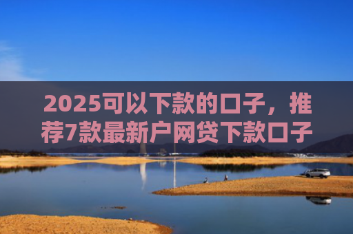 2025可以下款的口子，推荐7款最新户网贷下款口子
