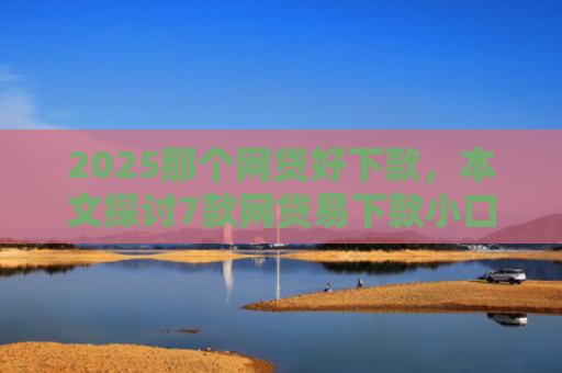 2025那个网贷好下款，本文探讨7款网贷易下款小口子