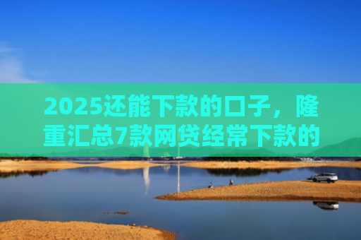 2025还能下款的口子，隆重汇总7款网贷经常下款的口子