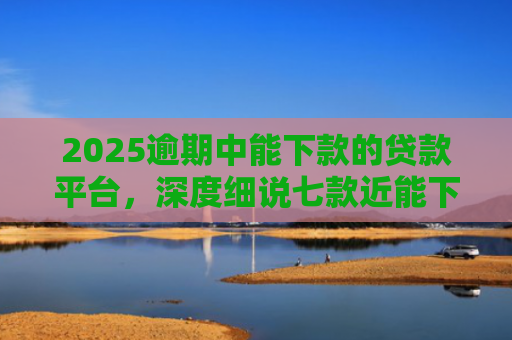 2025逾期中能下款的贷款平台，深度细说七款近能下款的网贷口子
