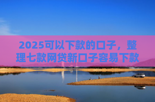 2025可以下款的口子，整理七款网贷新口子容易下款