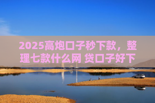 2025高炮口子秒下款，整理七款什么网 贷口子好下款
