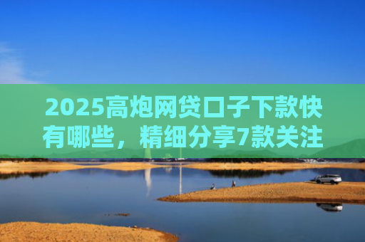 2025高炮网贷口子下款快有哪些，精细分享7款关注网贷最新下款口子