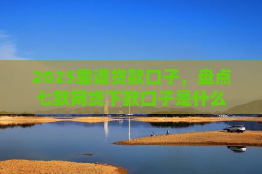 2025靠谱贷款口子，盘点七款网贷下款口子是什么