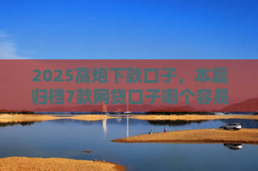 2025高炮下款口子，本篇归档7款网贷口子哪个容易下款