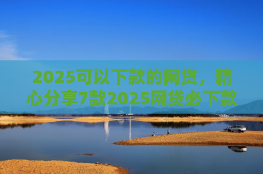 2025可以下款的网贷，精心分享7款2025网贷必下款口子