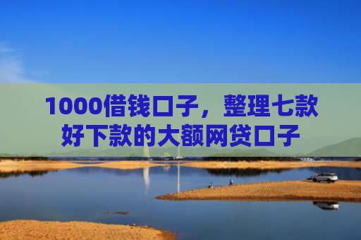 1000借钱口子，整理七款好下款的大额网贷口子