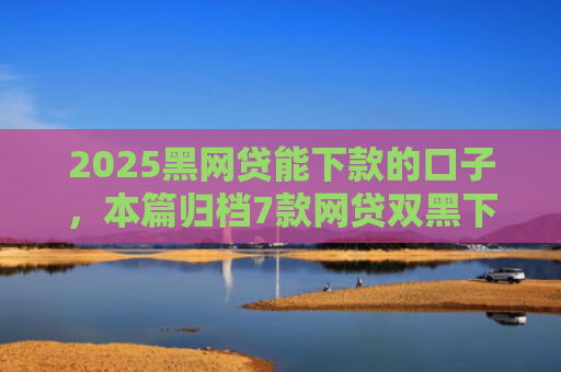 2025黑网贷能下款的口子，本篇归档7款网贷双黑下款口子