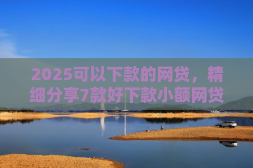 2025可以下款的网贷，精细分享7款好下款小额网贷口子