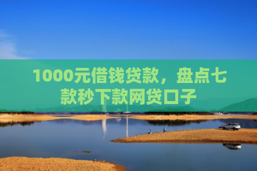 1000元借钱贷款，盘点七款秒下款网贷口子